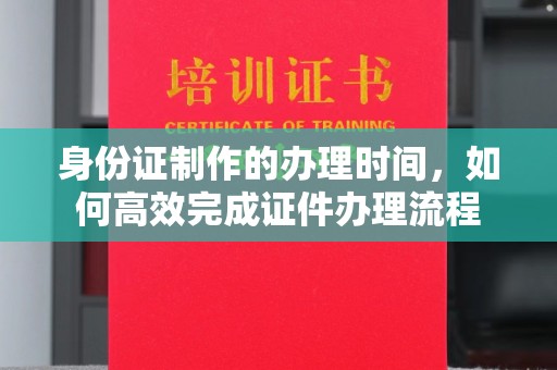 西市身份证制作的办理时间，如何高效完成证件办理流程